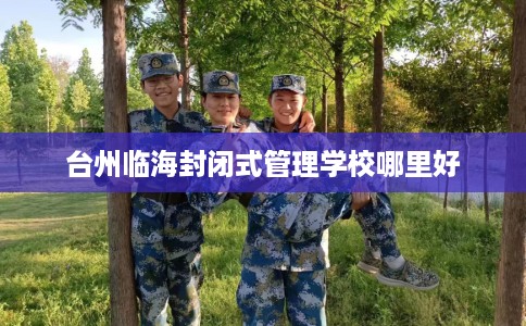 台州临海封闭式管理学校哪里好 台州临海封闭式管理学校哪里好