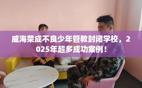 威海荣成不良少年管教封闭学校，2025年超多成功案例！