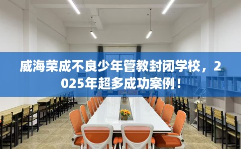 威海荣成不良少年管教封闭学校，2025年超多成功案例！