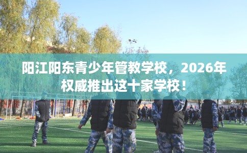 阳江阳东青少年管教学校，2026年权威推出这十家学校！