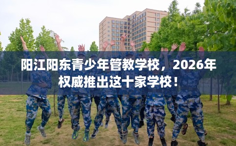 阳江阳东青少年管教学校，2026年权威推出这十家学校！