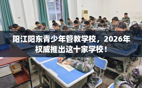 阳江阳东青少年管教学校，2026年权威推出这十家学校！