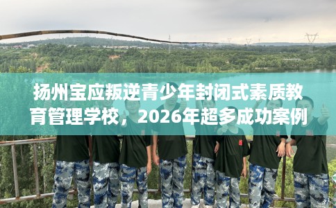 扬州宝应叛逆青少年封闭式素质教育管理学校，2026年超多成功案例！