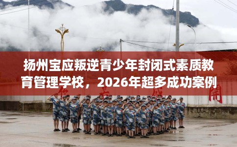 扬州宝应叛逆青少年封闭式素质教育管理学校，2026年超多成功案例！
