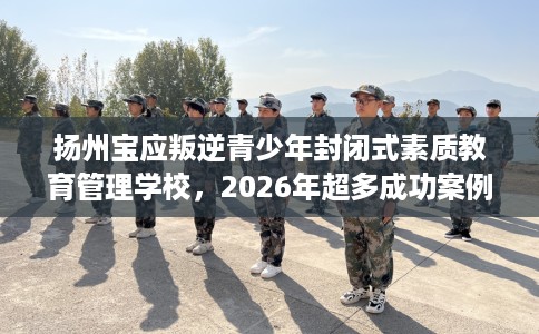 扬州宝应叛逆青少年封闭式素质教育管理学校，2026年超多成功案例！