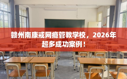 赣州南康戒网瘾管教学校，2026年超多成功案例！