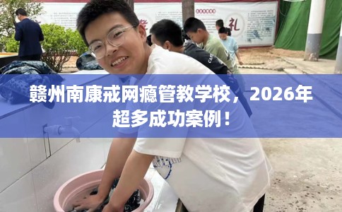 赣州南康戒网瘾管教学校，2026年超多成功案例！