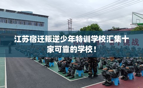 江苏宿迁叛逆少年特训学校汇集十家可靠的学校！