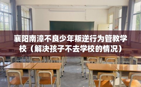 襄阳南漳不良少年叛逆行为管教学校（解决孩子不去学校的情况）