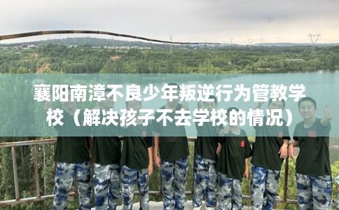 襄阳南漳不良少年叛逆行为管教学校（解决孩子不去学校的情况）