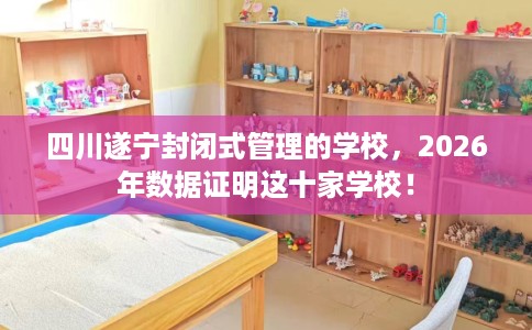 四川遂宁封闭式管理的学校，2026年数据证明这十家学校！