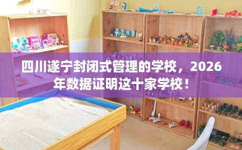 四川遂宁封闭式管理的学校，2026年数据证明这十家学校！
