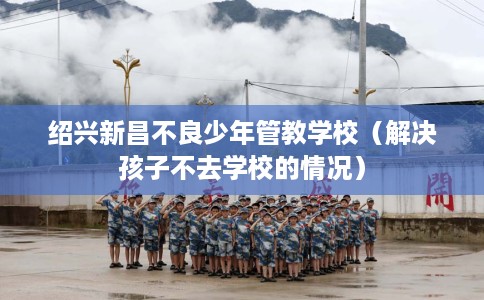 绍兴新昌不良少年管教学校（解决孩子不去学校的情况）