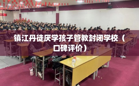 镇江丹徒厌学孩子管教封闭学校（口碑评价）