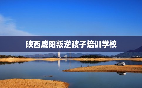 陕西咸阳叛逆孩子培训学校