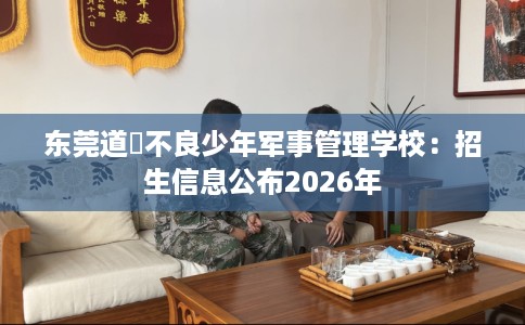 东莞道滘不良少年军事管理学校：招生信息公布2026年
