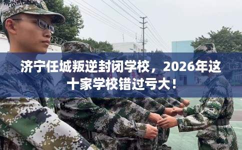 济宁任城叛逆封闭学校，2026年这十家学校错过亏大！