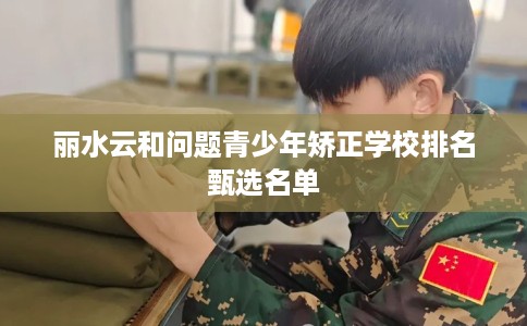丽水云和问题青少年矫正学校排名甄选名单