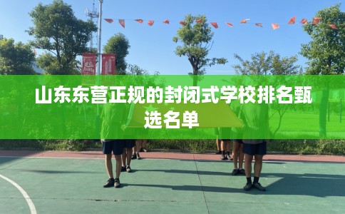 山东东营正规的封闭式学校排名甄选名单