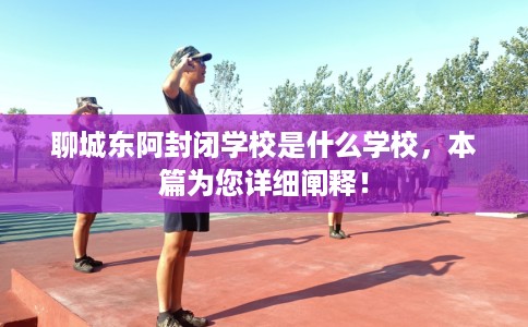 聊城东阿封闭学校是什么学校，本篇为您详细阐释！