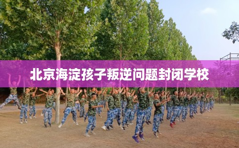 北京海淀孩子叛逆问题封闭学校