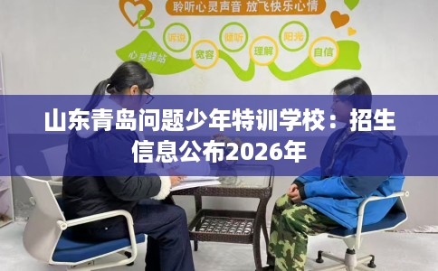 山东青岛问题少年特训学校：招生信息公布2026年