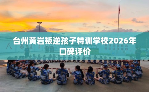 台州黄岩叛逆孩子特训学校2026年口碑评价