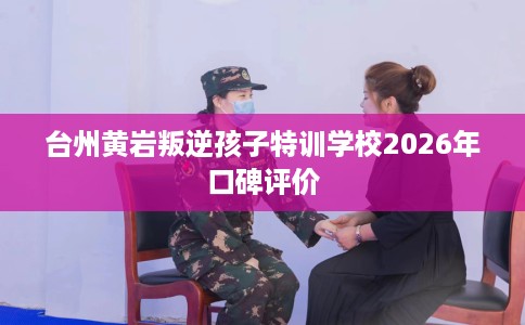 台州黄岩叛逆孩子特训学校2026年口碑评价