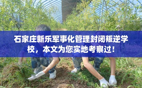 石家庄新乐军事化管理封闭叛逆学校，本文为您实地考察过！