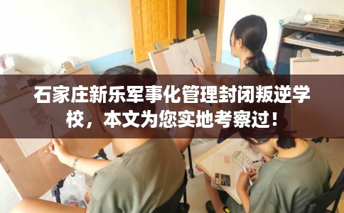 石家庄新乐军事化管理封闭叛逆学校，本文为您实地考察过！
