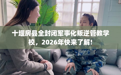 十堰房县全封闭军事化叛逆管教学校，2026年快来了解!