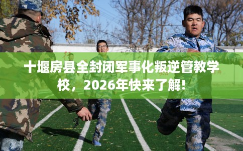 十堰房县全封闭军事化叛逆管教学校，2026年快来了解!