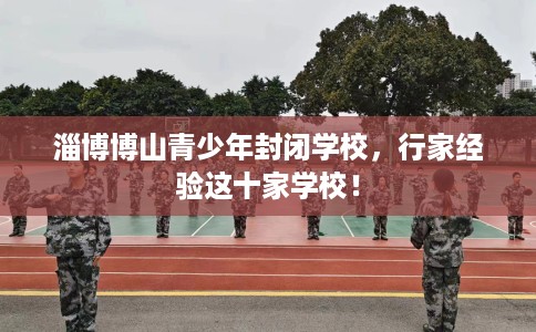 淄博博山青少年封闭学校，行家经验这十家学校！