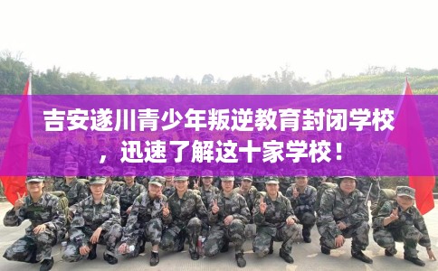 吉安遂川青少年叛逆教育封闭学校，迅速了解这十家学校！