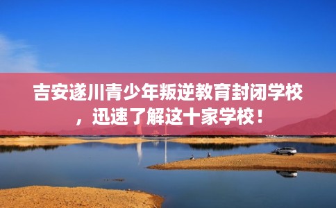 吉安遂川青少年叛逆教育封闭学校，迅速了解这十家学校！