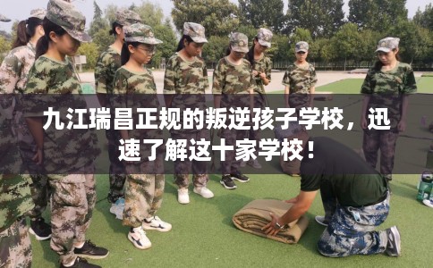 九江瑞昌正规的叛逆孩子学校，迅速了解这十家学校！