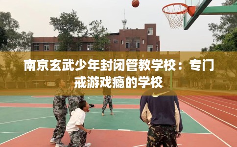 南京玄武少年封闭管教学校：专门戒游戏瘾的学校