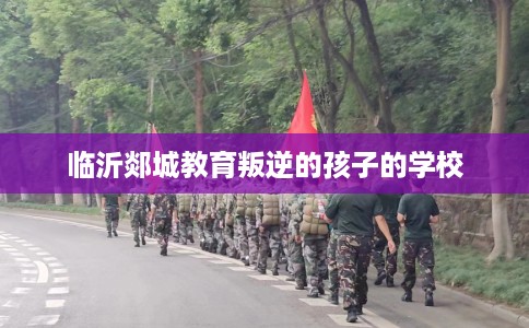 临沂郯城教育叛逆的孩子的学校