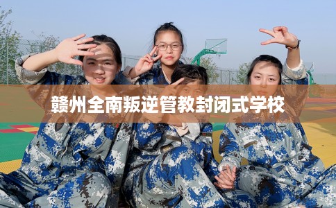 赣州全南叛逆管教封闭式学校