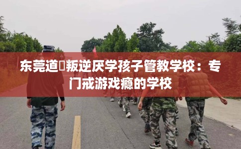 东莞道滘叛逆厌学孩子管教学校：专门戒游戏瘾的学校