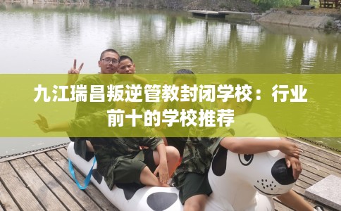 九江瑞昌叛逆管教封闭学校：行业前十的学校推荐