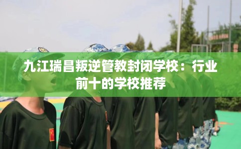 九江瑞昌叛逆管教封闭学校：行业前十的学校推荐