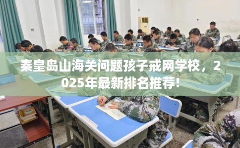 秦皇岛山海关问题孩子戒网学校,2025年最新排名推荐! 秦皇岛山海关问题孩子戒网学校,2025年最新排名推荐!