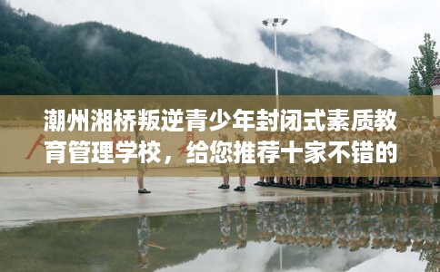 潮州湘桥叛逆青少年封闭式素质教育管理学校，给您推荐十家不错的学校！