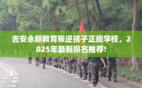 吉安永新教育叛逆孩子正规学校，2025年最新排名推荐!