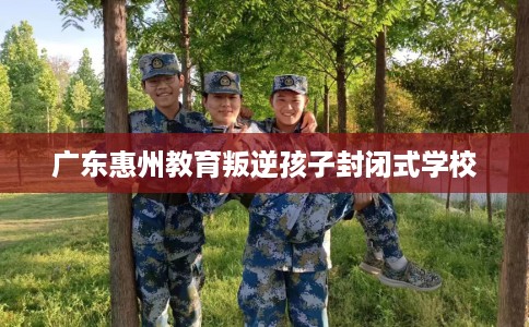 广东惠州教育叛逆孩子封闭式学校