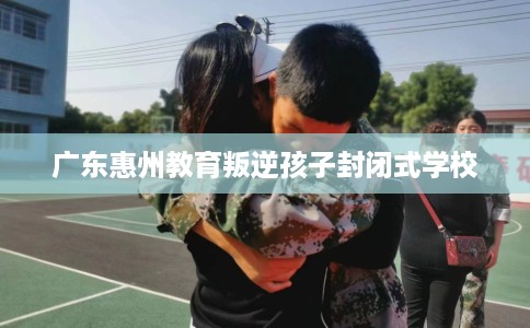 广东惠州教育叛逆孩子封闭式学校