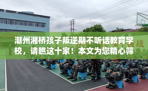 潮州湘桥孩子叛逆期不听话教育学校，请瞧这十家！本文为您精心筛选！
