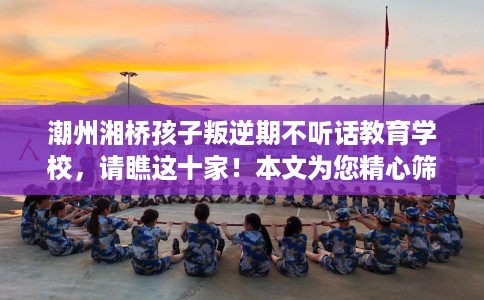潮州湘桥孩子叛逆期不听话教育学校，请瞧这十家！本文为您精心筛选！