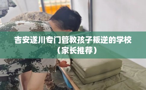 吉安遂川专门管教孩子叛逆的学校（家长推荐）